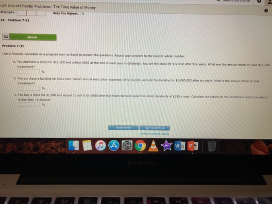 07: End-of-Chapter Problems - The Time Value of Money Attempts: 31. Problem 7-31 Keep the Highest:/3 eBook Problem 7-31 Use a financial calculator or a program such as Excel to answer the questions. Round your answers to the nearest whole number. a. You purchase a stock for $11,000 and collect $600 at the end of each year in c dividends. You sell the stock for $12,400 after five years. What was the annual return on your $11,000 b. You purchase a building for $920,000, collect annual rent (after expenses) of s130,000, and sell tne building for $1,000,000 after six years, what is the annual return on this c You buy a stock for $1,000 and expect to sell it for s900 after flive years but also expect to colect dividends of $130 a year. Calculate the return on this investment and prove that it is less than 14 percent