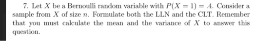 7 Let X be a Bernoulli random variable with P(X = 1) = 4. Consider a sample from X of size n. Formulate both the LLN and the CLT. Remember that you must calculate the mean and the variance of X to answer this question