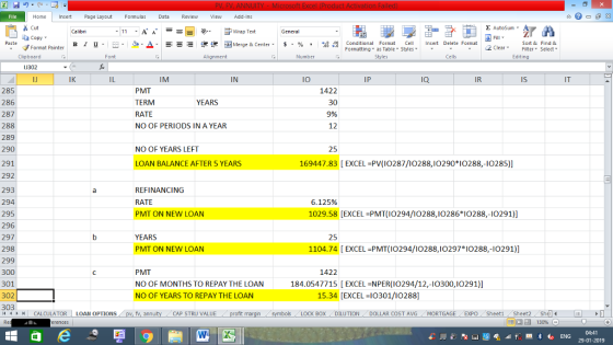 Home nert Page Layout Formulas Data Review View dd-Ins E AutoSum Cut ー E ゴWrap Text Sort &Find & aCopy в 1 프 . Ej-., Δ. : rーー 逻锂函Merge & Center. $, % , 弼,8 Conditional Format eCell Insert Delete Format Formatting as Table Styles2 Clear Format Painter Cells Edting Number Alignment Clipboard J302 IR IS IT IN lO IP Ia IK IM PMT TERM RATE NO OF PERIODS IN A YEAR 1422 30 9% 12 285 286 287 288 289 290 291 292 293 294 295 296 297 298 299 300 301 302 303 YEARS 25 NO OF YEARS LEFT 169447.83 [ EXCEL-PV(I0287/10288,I0290 I0288,-10285)] LOAN BALANCE AFTER 5 YEARS REFINANCING RATE PMT ON NEW LOAN 6.125% 1029.58 [EXCEL PMT(IO294/I0288,I0286 I0288,-10291)] 25 YEARS PMT ON NEW LOAN 1104.74 [EXCEL -PMT(IO294/10288,I0297 IO288,-I0291)] 1422 PMT NO OF MONTHS TO REPAY THE LOAN NO OF YEARS TO REPAY THE LOAN 184.0547715 [EXCELNPER(I0294/12,-IO300,10291)] 15.34 [EXCEL I0301/10288] BOX DILUTIONDOLLAR COST AVG MORTGAGE EXPO SheetiSheet Sh fv. ann CAP STRU VALUE 福 130% CALCULATOR | LOAN OPTIONS 04:41 29-01-2019