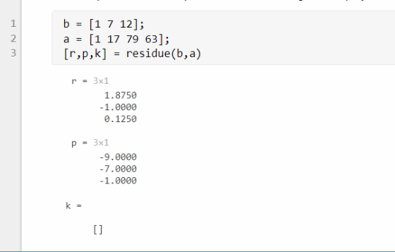 a [1 17 79 63]; [r,p,k] - residue(b,a) 2 r3x1 1.8750 -1.0000 0.1250 P3x1 -9.0000 -7.0000 -1.0000 1l
