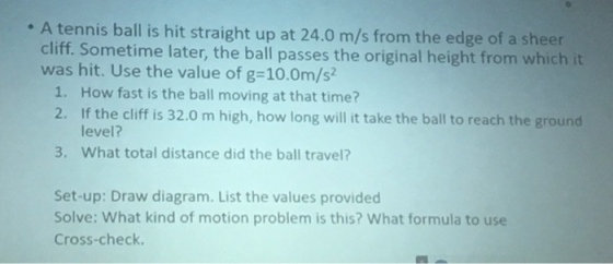 A tennis ball is hit straight up at 24.0 m/s from the edge of a sheer cliff. Sometime later, the ball passes the original height from which it was hit. Use the value of g-10.0m/s 1. How fast is the ball moving at that time? 2. If the cliff is 32.0 m high, how long will it take the ball to reach the ground level? 3. What total distance did the ball travel? Set-up: Draw diagram. List the values provided Solve: What kind of motion problem is this? What formula to use Cross-check.