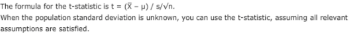 The formula for the t-statistic is t = (-)/s/Vn. When the population standard deviation is unknown, you can use the t-statist