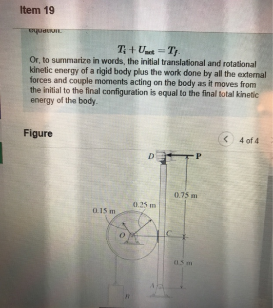 Item 19 Or, to summarize in words, the initial translational and rotational kinetic energy of a rigid body plus the work done by all the external forces and couple moments acting on the body as it moves from the initial to the final configuration is equal to the final total kinetic energy of the body Figure K4 of 4 0.75 m 0.25 m 0.15 m 0.5 m