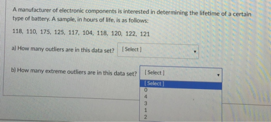 A manufacturer of electronic components is interested in determining the lifetime of a ce rtain type of battery. A sample, in hours of life, is as follows: 118, 110, 175, 125, 117, 104, 118, 120, 122, 121 a) How many outliers are in this data set? [Select ) b) How many extreme outies are in this data set? tSels Select ] 0 4 2