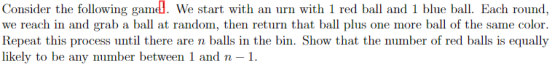 Consider the following gam. We start with an urn with 1 red ball and 1 blue ball. Each round, we reach in and grab a ball at random, then return that ball plus one more ball of the same color. Repeat this process until there are n balls in the bin. Show that the number of red balls is equally likely to be any number between 1 andn-1