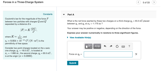 Forces in a Three-Charge System 5 of 33> Constants Part A Coulombs law for the magnitude of the force F between two particles with charges Q and Q separated by a distance d is What is the net force exerted by these two charges on a third charge q3 45.5 nC placed between q1 and q2 at 31.175 m? Your answer may be positive or negative, depending on the direction of the force Express your answer numerically in newtons to three significant figures IQQ, I where Kand ATEO View Available Hint(s) り= 8.854 × 10-12 c2 / (N permittivity of free space .m) is the Consider two point charges located on the x axis one charge, q1 18.5 nC, is located at 11.685 m;the second charge, 92 30.5 nC, is at the origin (z = 0.0000) Force on q3 Submit