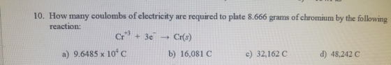 10. How many coulombs of electricity are required to plate 8.666 grams of chromium by the following reaction: a) 9.6485 x 104 c b) 16,081 C c) 32,162 C d) 48,242C
