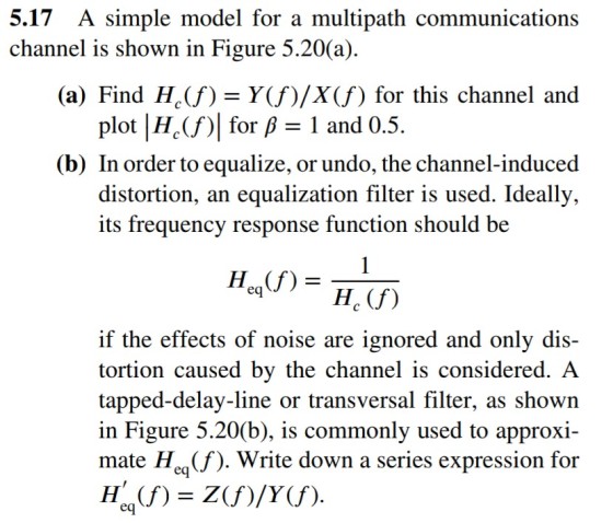 5.17 A simple model for a multipath communications (a) Find H(f) Y(f)/X(f) for this channel and (b) In order to equalize, or undo, the channel-induced channel is shown in Figure 5.20(a) plot |H.(f)| for 1 and 0.5 distortion, an equalization filter is used. Ideally, its frequency response function should be if the effects of noise are ignored and only dis- tortion caused by the channel is considered. A tapped-delay-line or transversal filter, as shown in Figure 5.20(b), is commonly used to approxi- mate Hea(f). Write down a series expression for