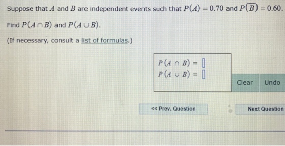Suppose that A and B are independent events such that P(A) 0.70 and P(B) 0.60. Find P(An B) and P(AUB). (If necessary, consult a list of formulas.) Clear Undo Prev. Question Next Question