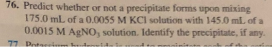 76. Predict whether or not a precipitate forms upon mixing 175.0 mL of a 0.0055 M KCl solution with 145.0 mL of a 0.0015 M Ag