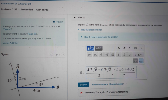 KHomework 01 (Chapter 03) Problem 3.26 Enhanced - with Hints PartA Review Express D in the form Dg, Dy, where the x and y components are separated by a comma. The figure shows vectors A and B. Find D 2.70 A + B (Figure 1) You may want to review (Page 65) For help with math skills, you may want to review: Vector Addition View Available Hint(s) Hint 1, How to approach the problem Figure く1of1 > 4.7/6-0.7/2 4.7/6+4/2 D= 15 2 m 15° 4 m Submit Incorrect; Try Again; 2 attempts remaining