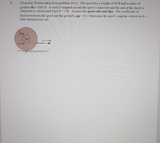 8. (10 points) Picture taken from problem 19-21. The spool has a weight of 30 lb and a radius of gyration ko=0.45 ft. A cord