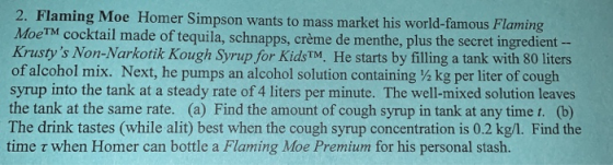 2. Flaming Moe Homer Simpson wants to mass market his world-famous Flaming MoeTM cocktail made of tequila, schnapps, crème de menthe, plus the secret ingredient Krustys Non-Narkotik Kough Syrup for KidsTM. He starts by filling a tank with 80 liters ofalcohol mix. Next, he pumps an alcohol solution containing ½ kg per liter of cough syrup into the tank at a steady rate of 4 liters per minute. The well-mixed solution leaves the tank at the same rate. (a) Find the amount of cough syrup in tank at any time t. (b) The drink tastes (while alit) best when the cough syrup concentration is 0.2 kg/1. Find the time τ when Homer can bottle a Flaming Moe Premium for his personal stash.