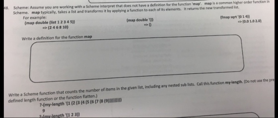 higher order function in 18. Assume you are working with a scheme interpret that does not have a definition for the function map. map is a common list. higher order Scheme. ap typically, takes a list and transforms it by applying a function to each of its elements. It returns the new transformed (fmap sqrt (o 14) For example: (map double 0) (map double (list 1 2 4 5) 3 (0.01.02.00 (2 4 68 10) Write a definition for the function map Write a scheme function that counts the number of items in the given including any nested sub lists Call this function mylength. Do not use the pre list, defined length function or the function flatten.) (9)))))) my-length (1 (2 (3 (4 (5 (6 (8 ngth (1 2 3)