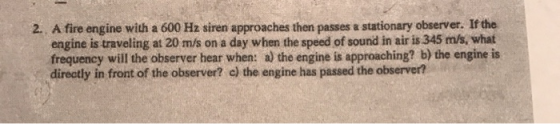 2. A fire engine with a 600 Hz siren approaches then passes a stationary observer. If the engine is traveling at 20 m/s on a