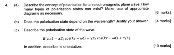 Describe the concept of polarisation for an electromagnetic plane wave. How many types of polarisation states can exist? Make use of appropriate diagrams as necessary 4. (a) 6 marksl (b) Does the polarisation state depend on the wavelength? Justify your answer. 4 marks] (c) Describe the polarisation state of the wave: E(z, t)-x80 cos(kz-ut) + yE, cos(kz-ut) + π/4) In addition, describe its orientation. [10 marks]