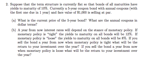 2. Suppose that the term structure is currently flat so that bonds of all maturities have yields to maturity of 10%. Currently a 5-year coupon bond with annual coupons (with the first one due in 1 year) and face value of S1,000 is selling at par (a) What is the current price of the 5-year bond? What are the annual coupons in dollar terms? (b) A year from now interest rates will depend on the stance of monetary policy. If monetary policy is tight the yields to maturity on all bonds will be 12%. If monetary policy is loose the yields to maturity on all bonds will be 8%. If you sell the bond a year from now when monetary policy is tight what will be the return to your investment over the year? If you sell the bond a year from now when monetary policy is loose what will be the return to your investment over the year?