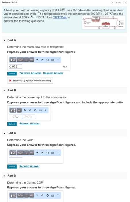 Problem 10-3-5 6of7 A heat pump with a heating capacity of 8.4kW uses R-134a as the working fluid in an ideal vapor-compression cycle. The refrigerant leaves the condenser at 900 kPa, 26 C and the evaporator at 200 kPa,-10 °C. Use TESTCalc to answer the following questions Part A Determine the mass flow rate of refrigerant Express your answer to three significant figures 0.952 Previous Answers Request Answer Part B Determine the power input to the compressor. Express your answer to three significant figures and include the appropriate units. alue Units Request Answer . Part C Determine the COP Express your answer to three significant figures. Part D Determine the Carnot COP Express your answer to three significant figures.