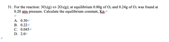 31. For the reaction: 302(g) 203(g); at equilibrium 0.80g of O2 and 0.24g of Oz was found at 0.20 atm pressure. Calculate the