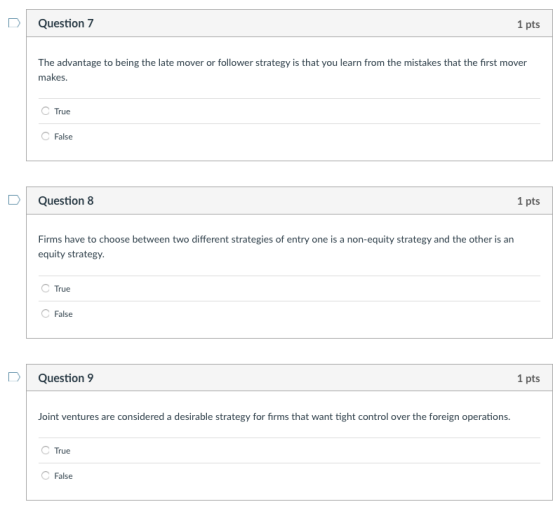1 pts Question 7 The advantage to being the late mover or follower strategy is that you learn from the mistakes that the first mover makes C True False 1 pts Question 8 Firms have to choose between two different strategies of entry one is a non-equity strategy and the other is an equity strategy C True False 1 pts Question 9 Joint ventures are considered a desirable strategy for firms that want tight control over the foreign operations. C True C False