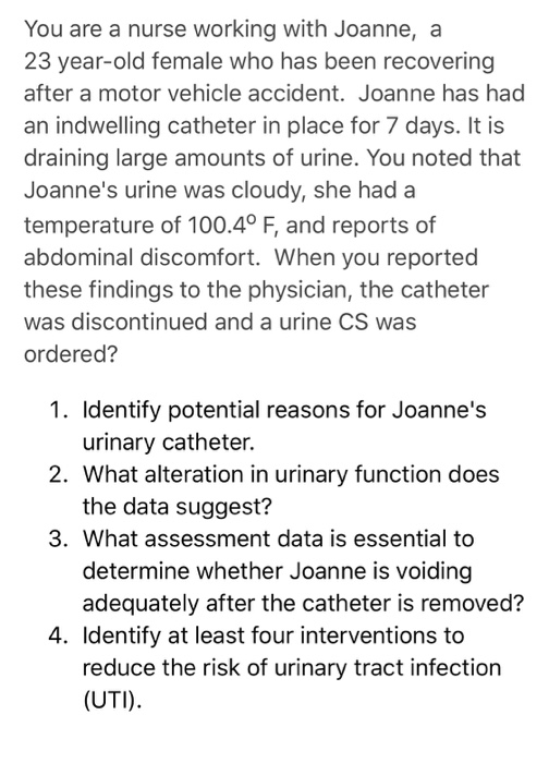 You are a nurse working with Joanne, a 23 year-old female who has been recovering after a motor vehicle accident. Joanne has had an indwelling catheter in place for 7 days. It is draining large amounts of urine. You noted that Joannes urine was cloudy, she had a temperature of 100.40 F, and reports of abdominal discomfort. When you reported these findings to the physician, the catheter was discontinued and a urine CS was ordered? 1. Identify potential reasons for Joannes 2. What alteration in urinary function does 3. What assessment data is essential to urinary catheter. the data suggest? determine whether Joanne is voiding adequately after the catheter is removed? 4. Identify at least four interventions to reduce the risk of urinary tract infection (UTI).
