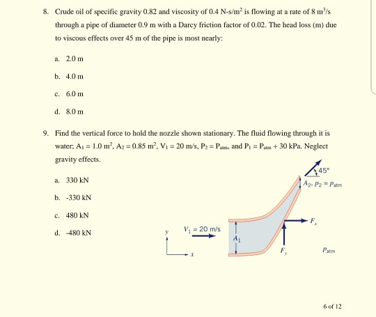 8. Crude oil of specific gravity 0.82 and viscosity of 0.4 N-s/m2 is flowing at a rate of 8 ms through a pipe of diameter 0.9 m with a Darcy friction factor of 0.02. The head loss (m) due to viscous effects over 45 m of the pipe is most nearly: a. 2.0 m b. 4.0 m c. 6.0 m d. 8.0 m 9. Find the vertical force to hold the nozzle shown stationary. The fluid flowing through it is water, Ai 1.0 m2, A2 0.85 m2, Vi 20 m/s, P P gravity effects. a. 330 kN b. -330 kN c. 480 kN d. -480 kN and PPa30 kPa. Neglect 45° A2-P2 = patrn v,=20m/s 6 of 12