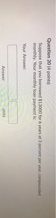 Question 20 (4 points) Suppose that you borrowed $13000 for 6 years at 3 percent per year, compounded monthly. Your monthly l