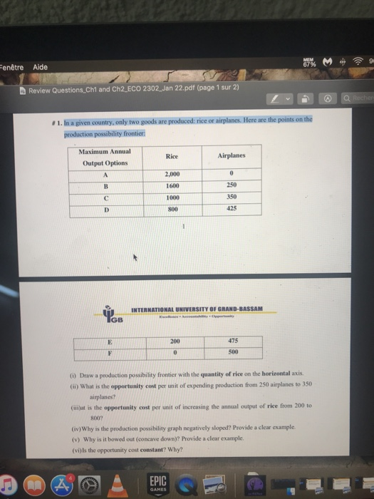 enêtre Aide 67% d Review Questions Ch1 and Ch2.ECO 2302 Jan 22.pdf (page 1 sur 2) #1 . Ina given country, only two goods are produced: rice or airplanes. Here are the points onthe production possibility frontier Maximum Annual Output Options Rice Airplanes 1600 250 1000 350 İGB INTERNATIONAL UNIVERSITY OF GRAND-BASSANM 475 500 ) Draw a production possibility frontier with the quantity of rice on the horizontal axis. (ii) What is the opportunity cost per unit of expending production from 250 airplanes to 350 airplanes? (ilijat is the opportunity cost per unit of increasing the annual output of rice from 200 to 800? iv)Why is the production possibility graph negatively sloped? Provide a clear example (v) Why is it bowed out (concave down)? Provide a clear example (vi)ls the opportunity cost constant? Why? EPIC