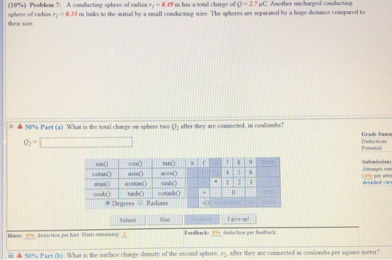 A conducting sphere of radius r,-0.49 m has a total charge of Q 0.35 m links to the initial by a small conducting wire. The spheres are separated by a huge distance compared to (10%) Problem 7: 27 μC Another uncharged conducting sphere of radius 2 their size 50% Part (a) what is the total charge on sphere two 02 after they are connected, in coulombs? Grade Sumn Deductions Potential leosoano8 9 4 5 6 sinò cotanOasinOacosO atanò) l | acotanò sinho coshOanhocotanho Submissions Attemmpts rem (4% per atte detailed vie 12 e Degrees Radians Submit Hant give up Feedback: 096 deduction per feedback Hints: 0% deduction per hat Hints remaining:- 50% Part (b) what is the surface charge density of the second sphere, ơ2-after they are connected in coulombs per square meter?