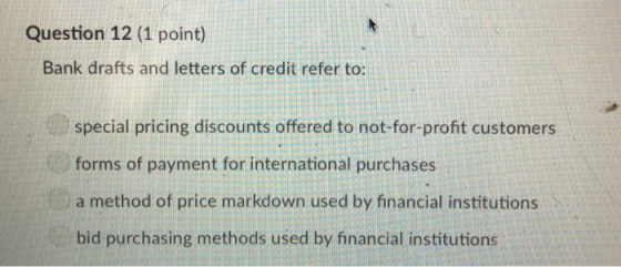 Question 12 (1 point) Bank drafts and letters of credit refer to: special pricing discounts offered to not-for-profit customers forms of payment for international purchases a method of price markdown used by financial institutions bid purchasing methods used by financial institutions