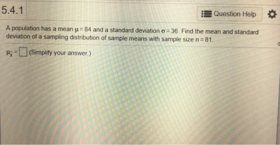 5.4.1 Question Help A population has a mean μ-84 and a standard deviation σ-36. Find the mean and standard deviation of a sampling distribution of sample means with sample size n 81. μί-d (simplify your answer.)
