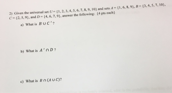 2) Given the universal set (1,2, 3, 4, 5, 6,7,8, 9, 10) and sets A 1, 6, 8,9), B (3,4, 5,7, 10), C- (2, 5,9), and D (4, 6, 7, 9), answer the following: (4 pts each) a) What is BUC? b) What is AnD? c) What is Bn(A UC)?