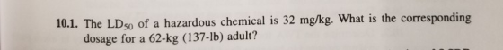 10.1. The LD50 of a hazardous chemical is 32 mg/kg. What is the corresponding dosage for a 62-kg (137-1b) adult?