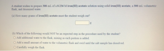 A student wishes to prepare 300-ml of a 0.236 M iron(III) acetate solution using solid iron(III) acetate, a 300-ml volumetric