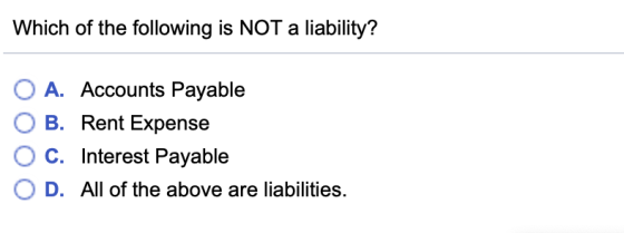 Which of the following is NOT a liability? O A. Accounts Payable O B. Rent Expense OC. Interest Payable O D. All of the above are liabilities.