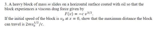 3. A heavy block of mass slides on a horizontal surface coated with oil so that the block experiences a viscous drag force given by F(v)cv3/2 If the initial speed of the block is vo at x 0, show that the maximum distance the block can travel is 2mvỔ/z/c. 1/2