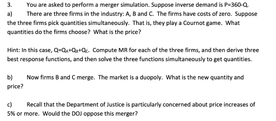 You are asked to perform a merger simulation. Suppose inverse demand is P=360-Q. a) There are three firms in the industry: A,