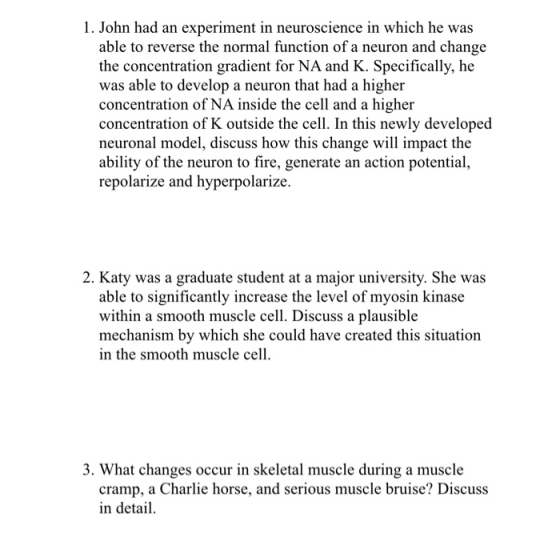 1. John had an experiment in neuroscience in which he was able to reverse the normal function of a neuron and change the concentration gradient for NA and K. Specifically, he was able to develop a neuron that had a higher concentration of NA inside the cell and a higher concentration of K outside the cell. In this newly developed neuronal model, discuss how this change will impact the ability of the neuron to fire, generate an action potentia repolarize and hyperpolarize. 2. Katy was a graduate student at a major university. She was able to significantly increase the level of myosin kinase within a smooth muscle cell. Discuss a plausible mechanism by which she could have created this situation in the smooth muscle cell 3. What changes occur in skeletal muscle during a muscle cramp, a Charlie horse, and serious muscle bruise? Discuss in detai