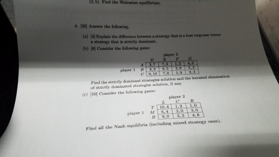 (2,5). Find the Walrasian equilibrium. 4. 120] Answer the following. (a) 14 Explain the difference between a strategy that is a best response versus a strategy that is strictly dominant. (b) (6) Consider the following game: player 2 D E F C A 3,7 7,3 1,2 4,3 player 1 B 8,9 8,5 2,8 5,2 C 0,10 7,01,9 2,2 Find the strictly dominant strategies solution and the iterated elimination of strictly dominated strategies solution, if any. (c) [10] Consider the following game: player 2 R. TI 10.4 | 1,2 | 1,0 player 1 M 6,4 2,0 3,0 В|9,0 | 3,3 | 4,8 Find all the Nash equilibria (including mixed strategy ones).