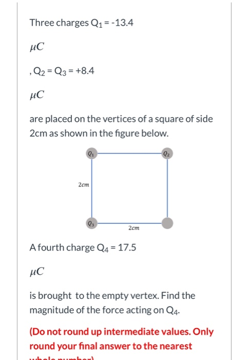 Three charges Q1 = -13.4 ис , Q2 = Q3 = +8.4 ис are placed on the vertices of a square of side 2cm as shown in the figure bel