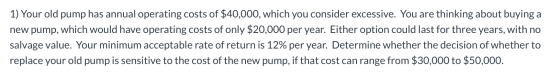 1) Your old pump has annual operating costs of $40,000, which you consider excessive. You are thinking about buying a new pum