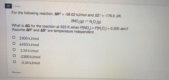 37 5 points For the following reaction, AH° = -58.02 kJ/mol and AS° =-176.6 J/K. 2NO,(g) = N, O, (9) What is AG for the react
