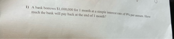 1) A bank borrows $1,000,000 for 1 month at a simple interest rate of 9% per annum. How much the bank will pay back at the en