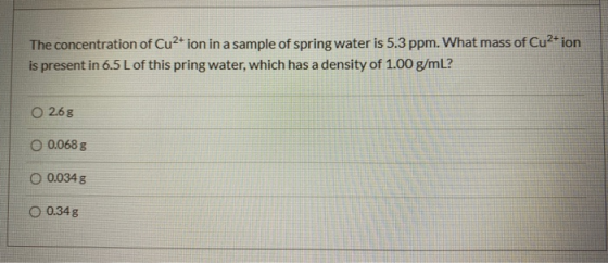 The concentration of Cu2+ ion in a sample of spring water is 5.3 ppm. What mass of Cu2+ ion is present in 6.5 L of this pring