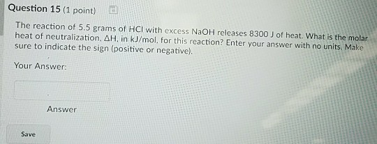 Question 15 (1 point) B The reaction of 5.5 grams of HCI with excess NaOH releases 8300 J of heat. What is the molar heat of neutralization. ??, in kJ/mol, for this reaction? Enter your answer with no units. Make sure to indicate the sign (positive or negative). Your Answer: Answer Save