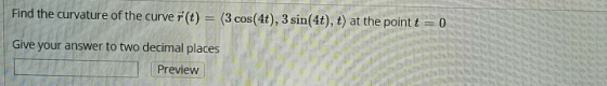 Find the curvature of the curve r(t) = (3 cos(4t), 3 sin(4t), t) at the point t = 0 Give your answer to two decimal places Pr