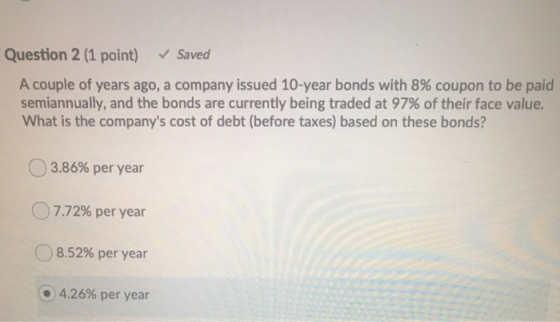 v Saved Question 2 (1 point) A couple of years ago, a company issued 10-year bonds with 8% coupon to be paid semiannually, an