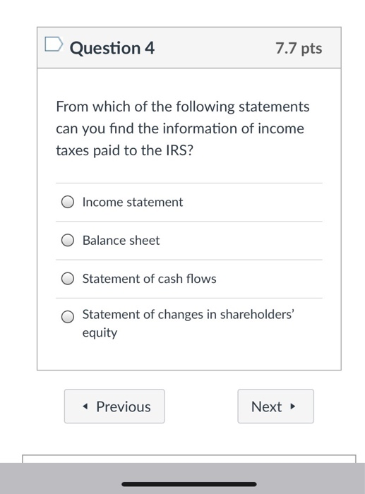 Question 4 7.7 pts From which of the following statements can you find the information of income taxes paid to the IRS? 0 Income statement O Balance sheet O Statement of cash flows O Statement of changes in shareholders equity Previous Next