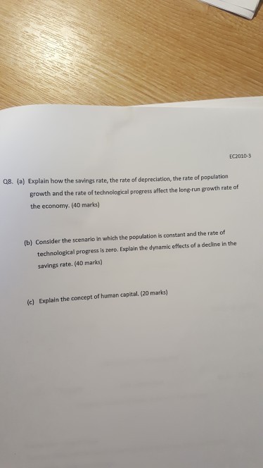 EC2010-3 Q8. (a) Explain how the savings rate, the rate of depreciation, the rate of population growth and the rate of technological progress affect the long-run growth rate of the economy. (40 marks) (b) Consider the scenario in which the population is constant and the rate of technological progress is zero. Explain the dynamic effects of a decline in the savings rate. (40 marks) (c) Explain the concept of human capital. (20 marks)