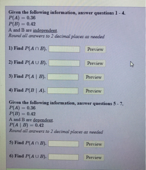 Given the following information, answer questions 1-4. P(A) 0.36 P(B) 0.42 A and B are independent. Round all answers to 2 decimal places as needed 1) Find P(An B). 2) Find P(A U B). 3) Find P(A | B). 4) Find P(B| A). Preview Preview Preview Preview Given the following information, answer questions 5-7. P(A) 0.36 P(B)0.42 A and B are dependent. P(A B)- 0.42 Round all aunwers to 2 decimal placer as naedaed 5) Find P(An B). Preview 6) Find P(AU B). Preview